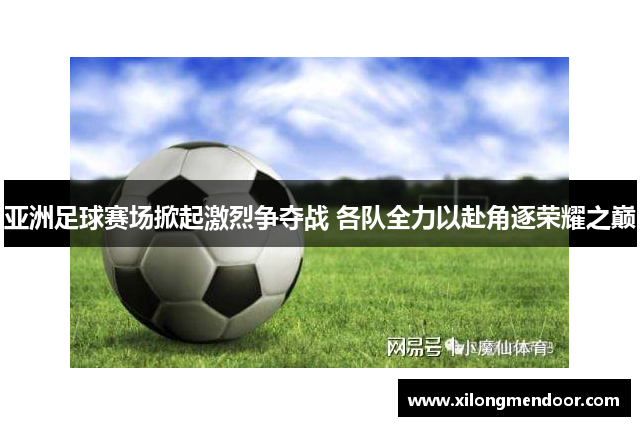 亚洲足球赛场掀起激烈争夺战 各队全力以赴角逐荣耀之巅