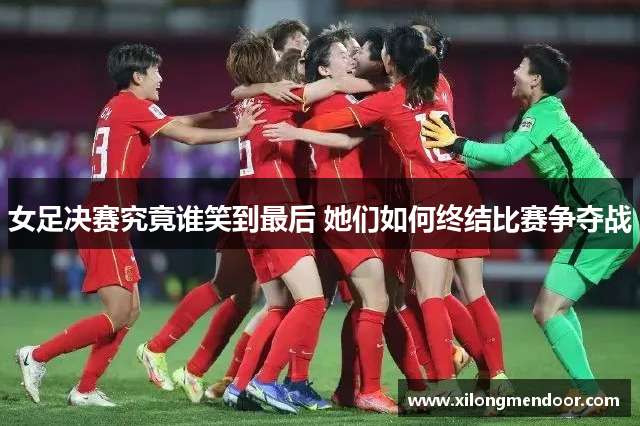 女足决赛究竟谁笑到最后 她们如何终结比赛争夺战