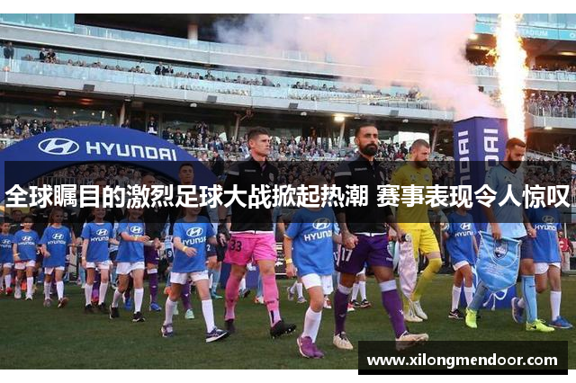 全球瞩目的激烈足球大战掀起热潮 赛事表现令人惊叹