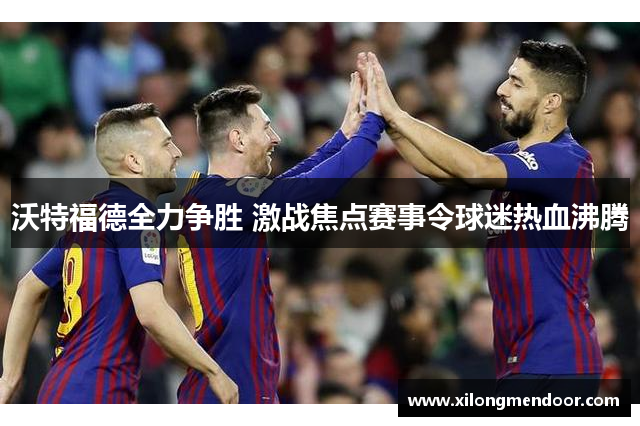 沃特福德全力争胜 激战焦点赛事令球迷热血沸腾
