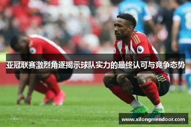 亚冠联赛激烈角逐揭示球队实力的最终认可与竞争态势