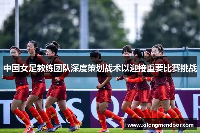 中国女足教练团队深度策划战术以迎接重要比赛挑战