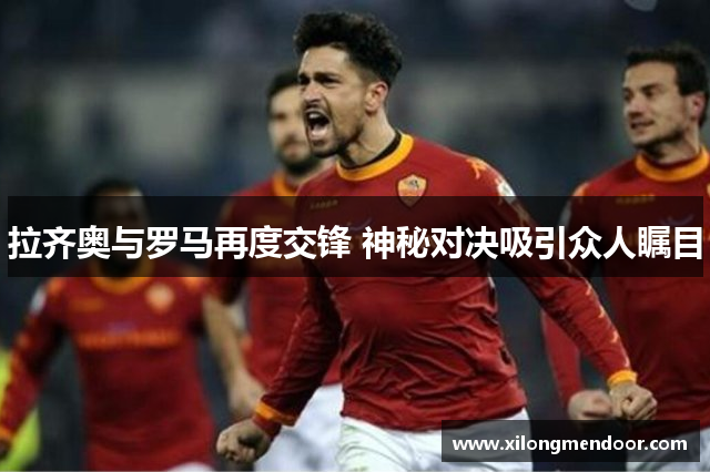 拉齐奥与罗马再度交锋 神秘对决吸引众人瞩目