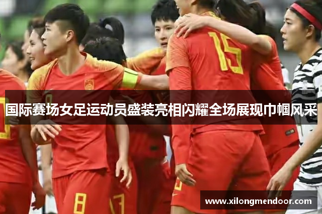 国际赛场女足运动员盛装亮相闪耀全场展现巾帼风采