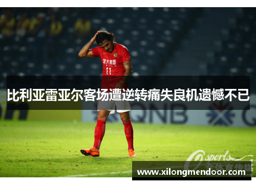 比利亚雷亚尔客场遭逆转痛失良机遗憾不已