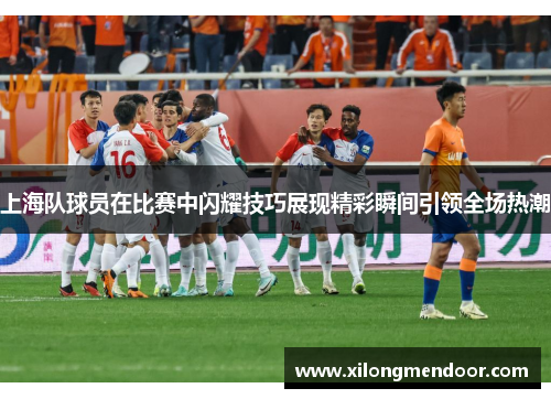 上海队球员在比赛中闪耀技巧展现精彩瞬间引领全场热潮