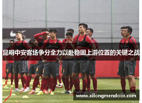 昆明中安客场争分全力以赴稳固上游位置的关键之战