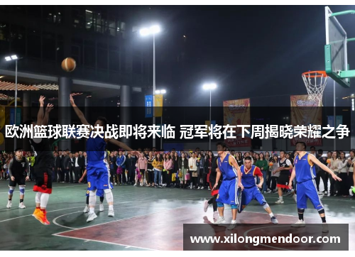 欧洲篮球联赛决战即将来临 冠军将在下周揭晓荣耀之争