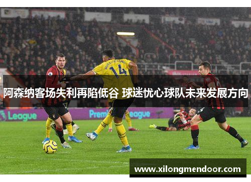 阿森纳客场失利再陷低谷 球迷忧心球队未来发展方向