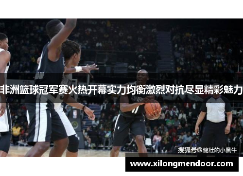 非洲篮球冠军赛火热开幕实力均衡激烈对抗尽显精彩魅力