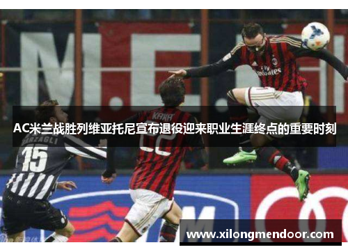 AC米兰战胜列维亚托尼宣布退役迎来职业生涯终点的重要时刻