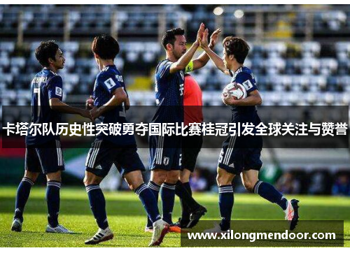 卡塔尔队历史性突破勇夺国际比赛桂冠引发全球关注与赞誉