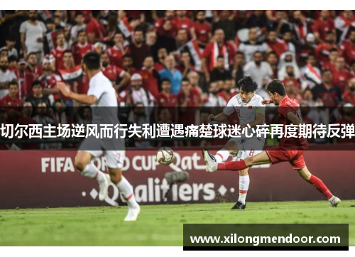 切尔西主场逆风而行失利遭遇痛楚球迷心碎再度期待反弹