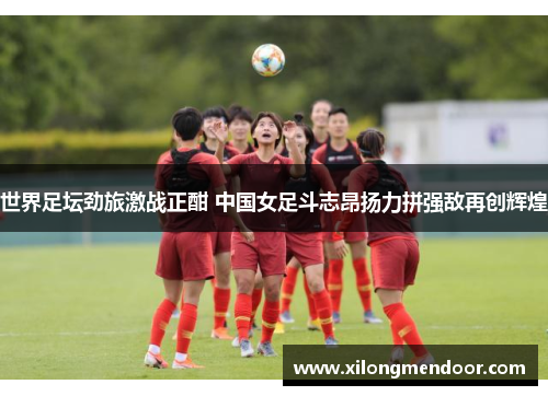 世界足坛劲旅激战正酣 中国女足斗志昂扬力拼强敌再创辉煌