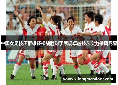 中国女足技压群雄轻松战胜对手展现卓越技艺实力雄风尽显