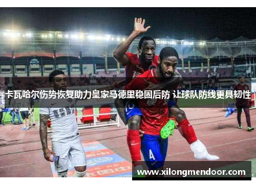 卡瓦哈尔伤势恢复助力皇家马德里稳固后防 让球队防线更具韧性