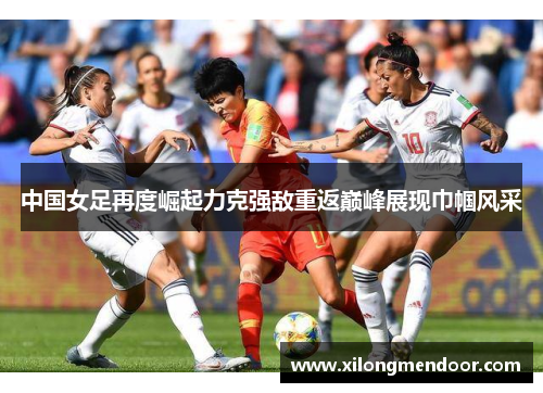 中国女足再度崛起力克强敌重返巅峰展现巾帼风采