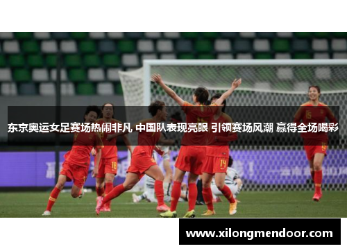 东京奥运女足赛场热闹非凡 中国队表现亮眼 引领赛场风潮 赢得全场喝彩
